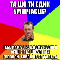 Та шо ти Едик умнічаєш? тебе мама з роддому несла в сітці з під цибулі і ти головою бився до асфальта