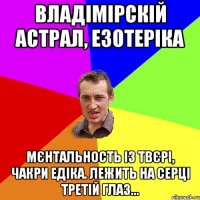 Владімірскій астрал, езотеріка Мєнтальность із твєрі, чакри Едіка. Лежить на серці третій глаз...