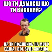 ШО Ти думаєш шо ти високий? Да ти подивись на мого Едіка і все буде харашо