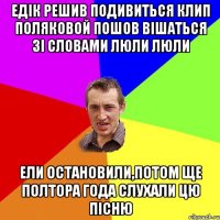 едік решив подивиться клип поляковой пошов вішаться зі словами люли люли ели остановили,потом ще полтора года слухали цю пісню