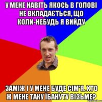 У мене навіть якось в голові не вкладається, що коли-небудь я вийду заміж і у мене буде сім'я. Хто ж мене таку їбануту візьме?