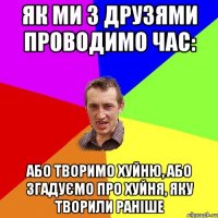 Як ми з друзями проводимо час: Або творимо хуйню, або згадуємо про хуйня, яку творили раніше