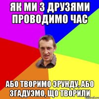 як ми з друзями проводимо час або творимо эрунду, або згадуэмо, що творили