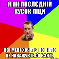 я як послєдній кусок піци всі мене хочуть, но ніхто не наважується взять