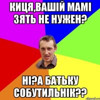 Киця,вашій мамі зять не нужен? Ні?А батьку собутильнік??