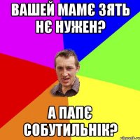 вашей мамє зять нє нужен? а папє собутильнік?