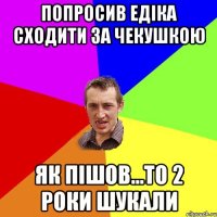 Попросив едіка сходити за чекушкою як пішов...то 2 роки шукали