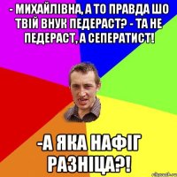 - Михайлівна, а то правда шо твій внук педераст? - Та не педераст, а сеператист! -А ЯКА НАФІГ РАЗНІЦА?!