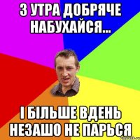 З УТРА ДОБРЯЧЕ НАБУХАЙСЯ... І БІЛЬШЕ ВДЕНЬ НЕЗАШО НЕ ПАРЬСЯ