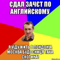 Сдал зачєт по английскому Я уїду жить в Лондон!А москва буде сниця така скотина!