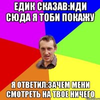 Едик сказав:иди сюда я тоби покажу Я ответил:зачем мени смотреть на твое ничего