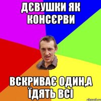 Дєвушки як консєрви вскриває один,а їдять всі