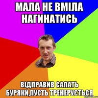 мала не вміла нагинатись відправив сапать буряки,пусть тренерується