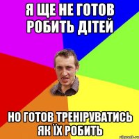 Я ще не готов робить дітей Но готов треніруватись як їх робить