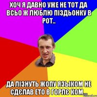 хоч я давно уже не тот да всьо ж люблю піздьонку в рот.. да лізнуть жопу языком не сдєлав ето в горлє ком...