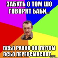 забуть о том шо говорят баби... всьо равно оні потом всьо переосмислят....