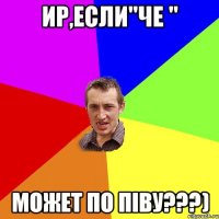 Ир,если"ЧЕ " Может по піву???)