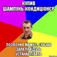 купив шампунь-кондиціонєр позвонив мамкє, сказав зара приїдуть устанавлівать