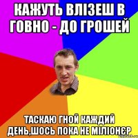 кажуть влізеш в говно - до грошей таскаю гной каждий день,шось пока не міліонєр