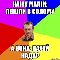 Кажу малій: пвшли в солому А вона: Нахуй нада?