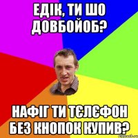 едік, ти шо довбойоб? нафіг ти тєлєфон без кнопок купив?