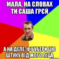 мала, на словах ти саша грєй а на деле: фу убери цю штуку від мого ліца