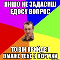 якшо не задасиш Едосу вопрос то він прийде і вмаже тебе з вертухи