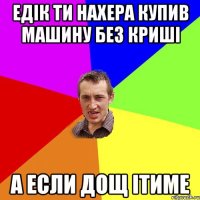 Едiк ти нахера купив машину без кришi а если дощ iтиме