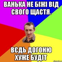 Ванька не біжі від свого щастя. Вєдь догоню хуже будіт