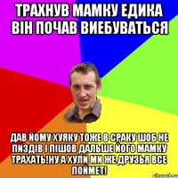 Трахнув мамку едика він почав виебуваться дав йому хуяку тоже в сраку шоб не пиздів і пішов дальше його мамку трахать!ну а хули ми же друзья все поймет!