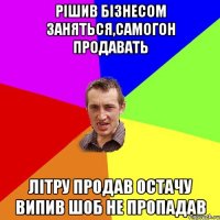 Рішив бізнесом заняться,самогон продавать Літру продав остачу випив шоб не пропадав