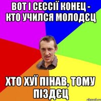 вот і сессії конец - кто учился молодєц хто хуї пінав, тому піздєц