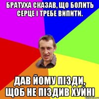 БРАТУХА СКАЗАВ, ЩО БОЛИТЬ СЕРЦЕ I ТРЕБЕ ВИПИТИ. ДАВ ЙОМУ ПIЗДИ, ЩОБ НЕ ПIЗДИВ ХУЙНI