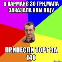 в карманє 30 грн,Мала заказала нам піцу Принесли Торт за 140