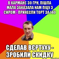 в карманє 30 грн, пішла Мала заказала нам піцу з сиром - Принесли Торт за 140 Сделав вєртуху - зробили скидку