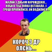 Малий з дньом нарожденія... Коби в тебе піпка вставала , і гроші пропилися, ой водилися... Короч з ДР Олєнь....