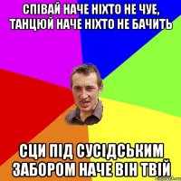 Спiвай наче нiхто не чуе, танцюй наче нiхто не бачить сци пiд сусiдським забором наче вiн твiй