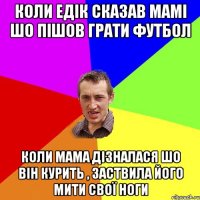 Коли Едік сказав мамі шо пішов грати футбол Коли мама дізналася шо він курить , заствила його мити свої ноги