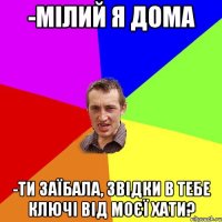 -мілий я дома -ти заїбала, звідки в тебе ключі від моєї хати?