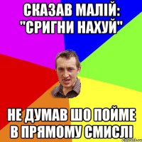 сказав малій: "Сригни нахуй" Не думав шо пойме в прямому смислі