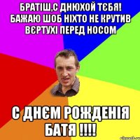 Братіш,с Днюхой тєбя! Бажаю шоб ніхто не крутив вєртухі перед носом С ДНЄМ РОЖДЕНІЯ БАТЯ !!!!