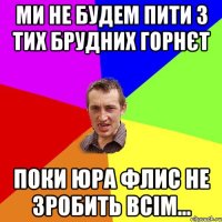 Ми не будем пити з тих брудних горнєт поки Юра Флис не зробить всім...