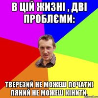 В цій жизні , дві проблєми: Тверезий не можеш почати! Пяний не можеш кінити.