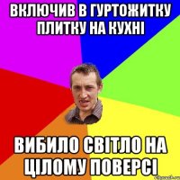 ВКЛЮЧИВ В ГУРТОЖИТКУ ПЛИТКУ НА КУХНІ ВИБИЛО СВІТЛО НА ЦІЛОМУ ПОВЕРСІ