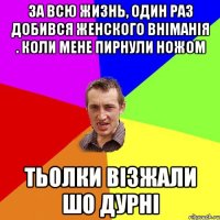 за всю жизнь, один раз добився женского вніманія . коли мене пирнули ножом тьолки візжали шо дурні