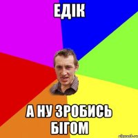 Едік а ну зробись бігом