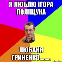 Я ЛЮБЛЮ ІГОРА ПОЛІЩУКА ЛЮБАНЯ ГРИНЕНКО.........