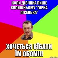 коли дівчина пише колишньому "гарна пісенька" хочеться вїбати їм обом!!!