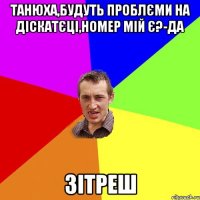 Танюха,БУДУТЬ ПРОБЛЄМИ НА ДІСКАТЄЦІ,НОМЕР МІЙ Є?-ДА ЗІТРЕШ