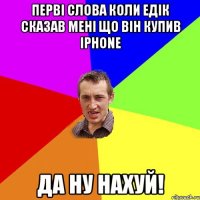 ПЕРВІ СЛОВА КОЛИ Едік сказав мені що він купив iPhone ДА НУ НАХУЙ!